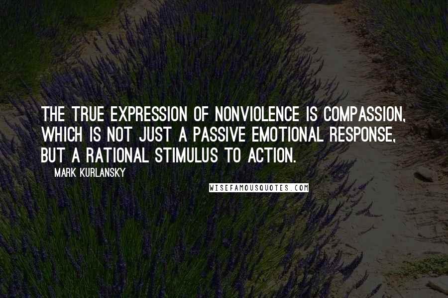 Mark Kurlansky quotes: The true expression of nonviolence is compassion, which is not just a passive emotional response, but a rational stimulus to action.