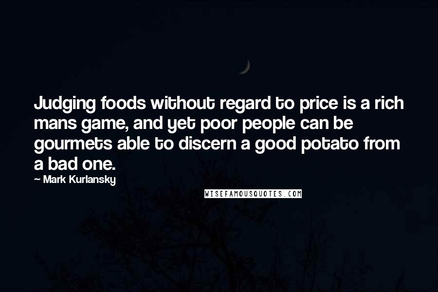 Mark Kurlansky quotes: Judging foods without regard to price is a rich mans game, and yet poor people can be gourmets able to discern a good potato from a bad one.