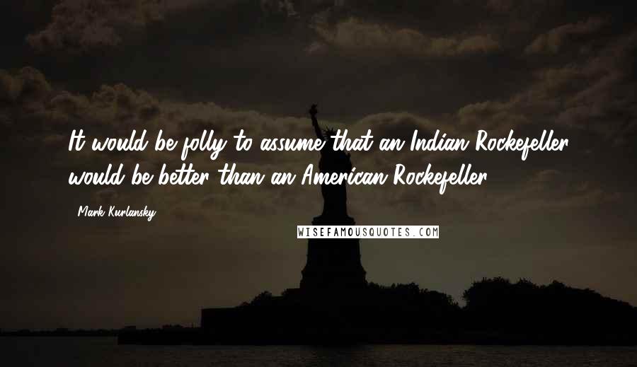 Mark Kurlansky quotes: It would be folly to assume that an Indian Rockefeller would be better than an American Rockefeller.
