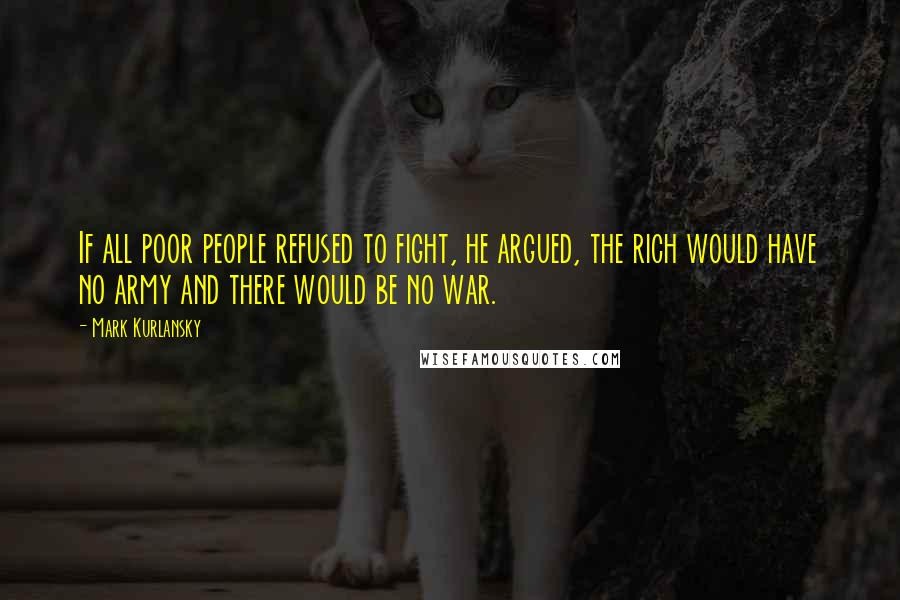 Mark Kurlansky quotes: If all poor people refused to fight, he argued, the rich would have no army and there would be no war.
