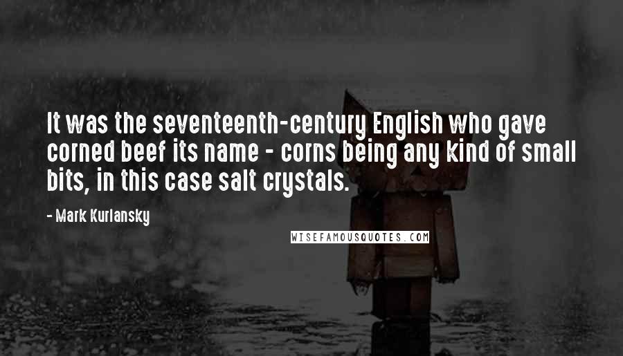 Mark Kurlansky quotes: It was the seventeenth-century English who gave corned beef its name - corns being any kind of small bits, in this case salt crystals.