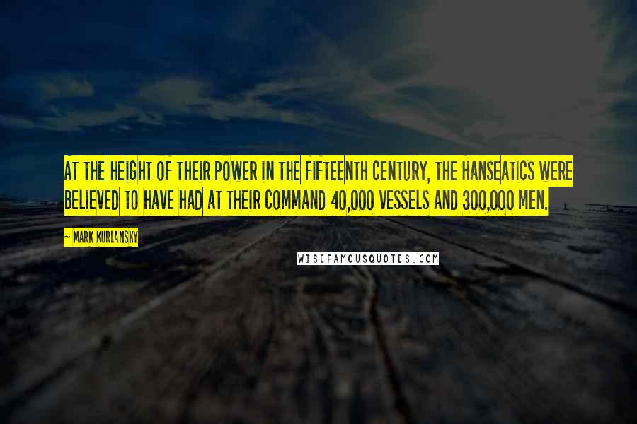 Mark Kurlansky quotes: At the height of their power in the fifteenth century, the Hanseatics were believed to have had at their command 40,000 vessels and 300,000 men.