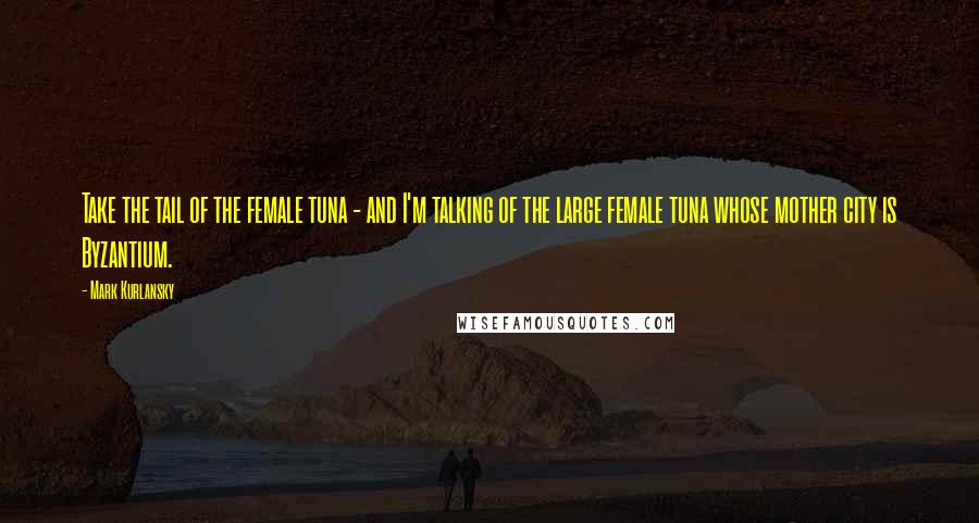 Mark Kurlansky quotes: Take the tail of the female tuna - and I'm talking of the large female tuna whose mother city is Byzantium.