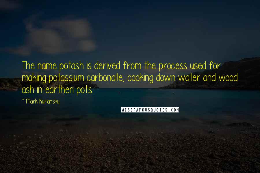 Mark Kurlansky quotes: The name potash is derived from the process used for making potassium carbonate, cooking down water and wood ash in earthen pots.