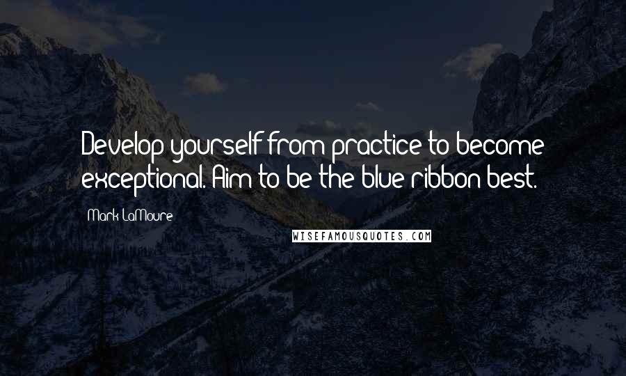 Mark LaMoure quotes: Develop yourself from practice to become exceptional. Aim to be the blue ribbon best.