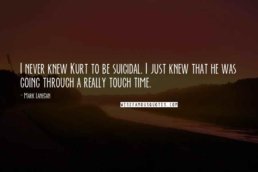 Mark Lanegan quotes: I never knew Kurt to be suicidal. I just knew that he was going through a really tough time.