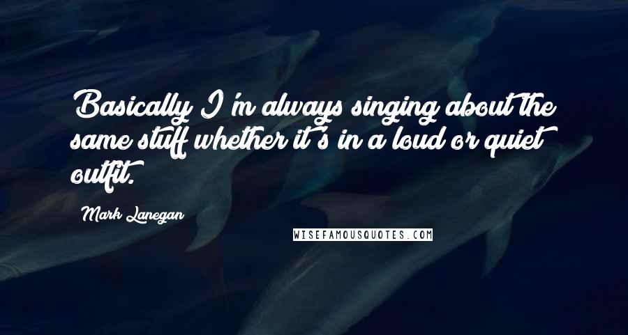 Mark Lanegan quotes: Basically I'm always singing about the same stuff whether it's in a loud or quiet outfit.