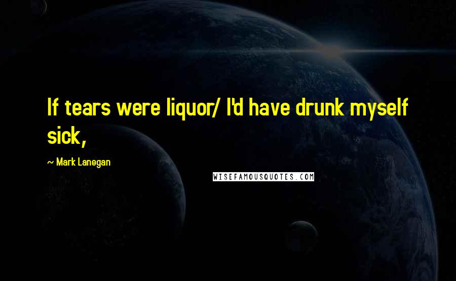 Mark Lanegan quotes: If tears were liquor/ I'd have drunk myself sick,