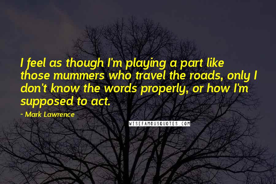 Mark Lawrence quotes: I feel as though I'm playing a part like those mummers who travel the roads, only I don't know the words properly, or how I'm supposed to act. Mark Lawrence quotes: I feel as though I'm playing a part like those mummers who travel the roads, only I don't know the words properly, or how I'm supposed to act.