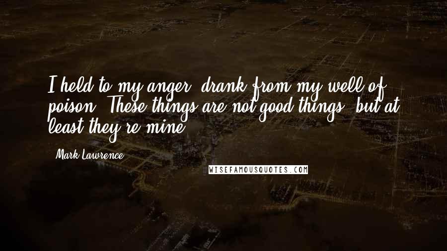 Mark Lawrence quotes: I held to my anger, drank from my well of poison. These things are not good things, but at least they're mine. Mark Lawrence quotes: I held to my anger, drank from my well of poison. These things are not good things, but at least they're mine.
