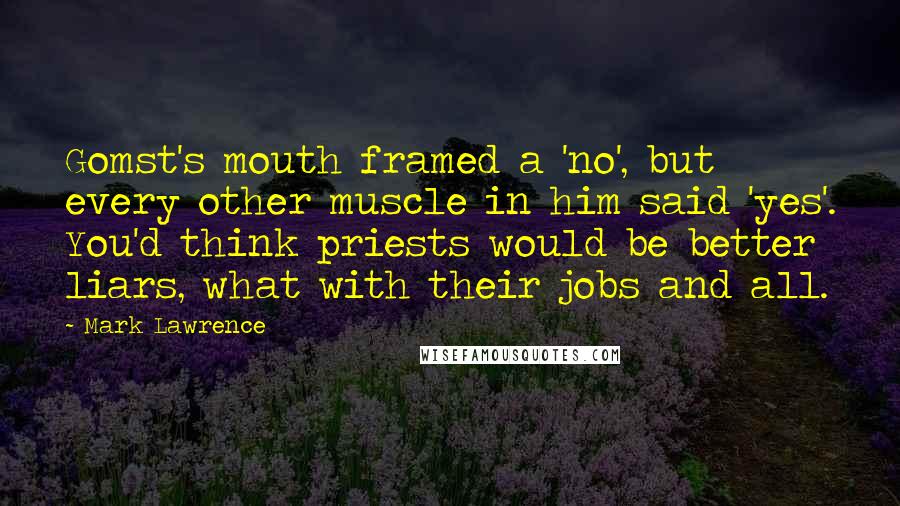 Mark Lawrence quotes: Gomst's mouth framed a 'no', but every other muscle in him said 'yes'. You'd think priests would be better liars, what with their jobs and all. Mark Lawrence quotes: Gomst's mouth framed a 'no', but every other muscle in him said 'yes'. You'd think priests would be better liars, what with their jobs and all.