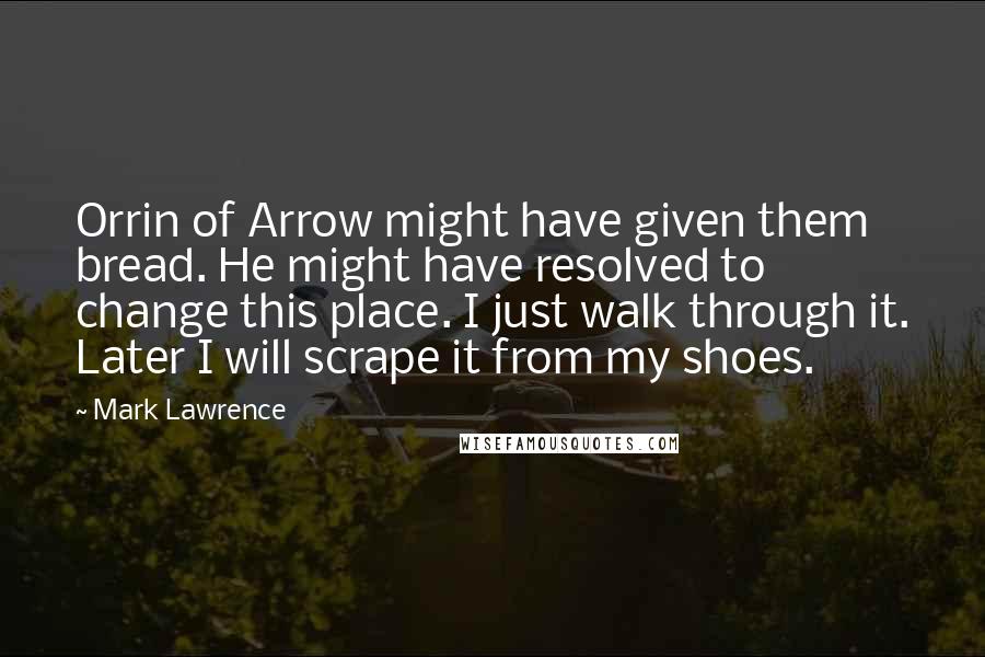 Mark Lawrence quotes: Orrin of Arrow might have given them bread. He might have resolved to change this place. I just walk through it. Later I will scrape it from my shoes. Mark Lawrence quotes: Orrin of Arrow might have given them bread. He might have resolved to change this place. I just walk through it. Later I will scrape it from my shoes.