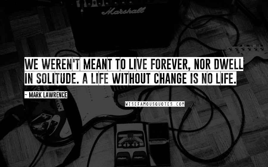 Mark Lawrence quotes: We weren't meant to live forever, nor dwell in solitude. A life without change is no life.