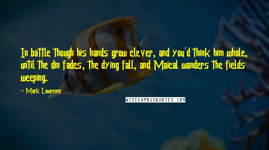 Mark Lawrence quotes: In battle though his hands grow clever, and you'd think him whole, until the din fades, the dying fall, and Maical wanders the fields weeping. Mark Lawrence quotes: In battle though his hands grow clever, and you'd think him whole, until the din fades, the dying fall, and Maical wanders the fields weeping.