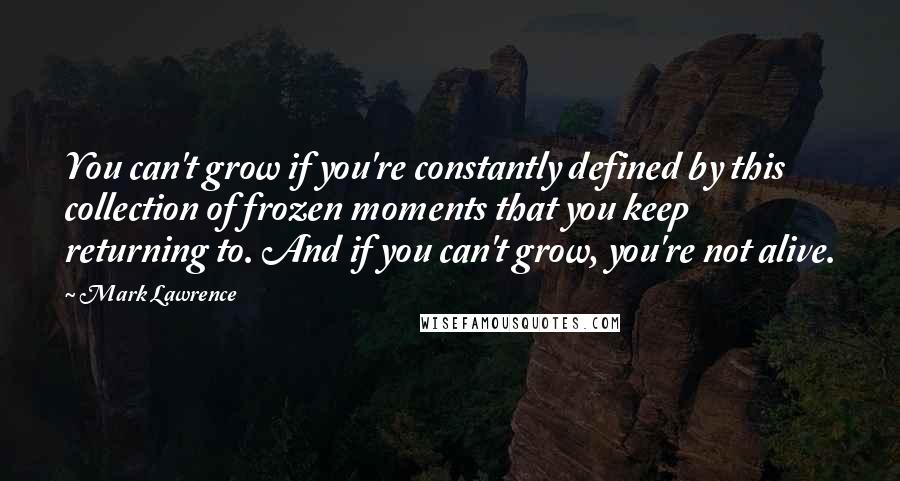 Mark Lawrence quotes: You can't grow if you're constantly defined by this collection of frozen moments that you keep returning to. And if you can't grow, you're not alive. Mark Lawrence quotes: You can't grow if you're constantly defined by this collection of frozen moments that you keep returning to. And if you can't grow, you're not alive.