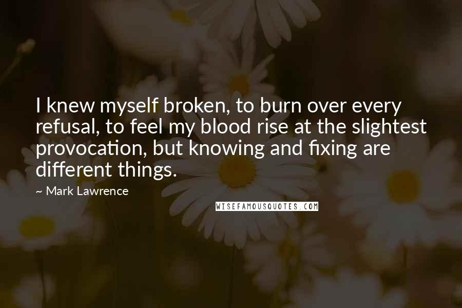 Mark Lawrence quotes: I knew myself broken, to burn over every refusal, to feel my blood rise at the slightest provocation, but knowing and fixing are different things. Mark Lawrence quotes: I knew myself broken, to burn over every refusal, to feel my blood rise at the slightest provocation, but knowing and fixing are different things.