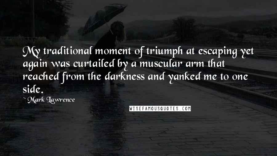 Mark Lawrence quotes: My traditional moment of triumph at escaping yet again was curtailed by a muscular arm that reached from the darkness and yanked me to one side. Mark Lawrence quotes: My traditional moment of triumph at escaping yet again was curtailed by a muscular arm that reached from the darkness and yanked me to one side.