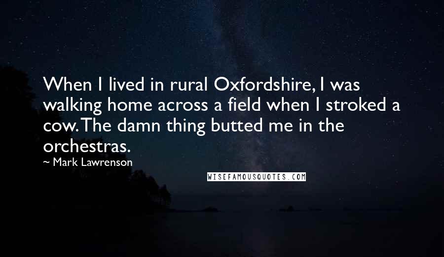 Mark Lawrenson quotes: When I lived in rural Oxfordshire, I was walking home across a field when I stroked a cow. The damn thing butted me in the orchestras. Mark Lawrenson quotes: When I lived in rural Oxfordshire, I was walking home across a field when I stroked a cow. The damn thing butted me in the orchestras.