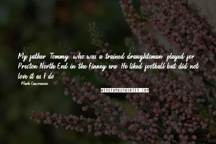 Mark Lawrenson quotes: My father, Tommy, who was a trained draughtsman, played for Preston North End in the Finney era. He liked football but did not love it as I do.