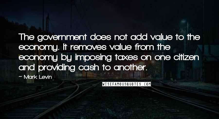 Mark Levin quotes: The government does not add value to the economy. It removes value from the economy by imposing taxes on one citizen and providing cash to another.