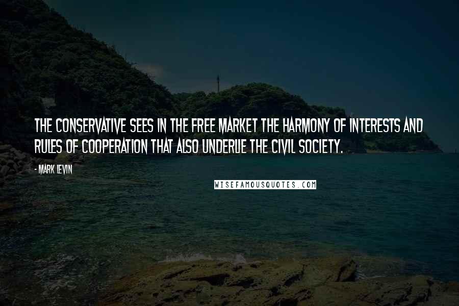 Mark Levin quotes: The Conservative sees in the free market the harmony of interests and rules of cooperation that also underlie the civil society.