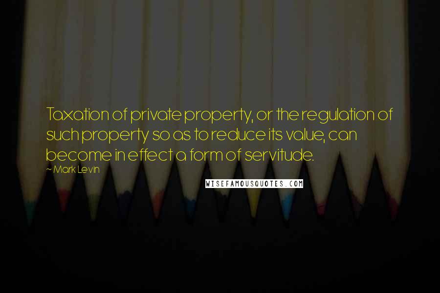 Mark Levin quotes: Taxation of private property, or the regulation of such property so as to reduce its value, can become in effect a form of servitude.