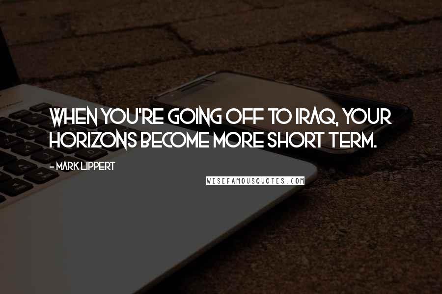 Mark Lippert quotes: When you're going off to Iraq, your horizons become more short term.