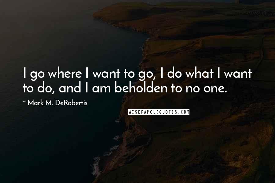 Mark M. DeRobertis quotes: I go where I want to go, I do what I want to do, and I am beholden to no one.
