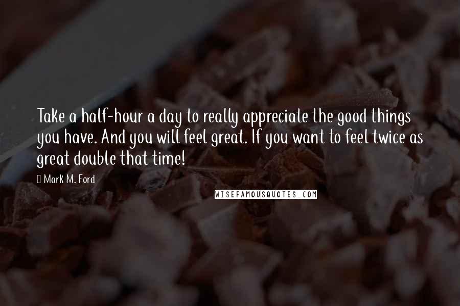 Mark M. Ford quotes: Take a half-hour a day to really appreciate the good things you have. And you will feel great. If you want to feel twice as great double that time!