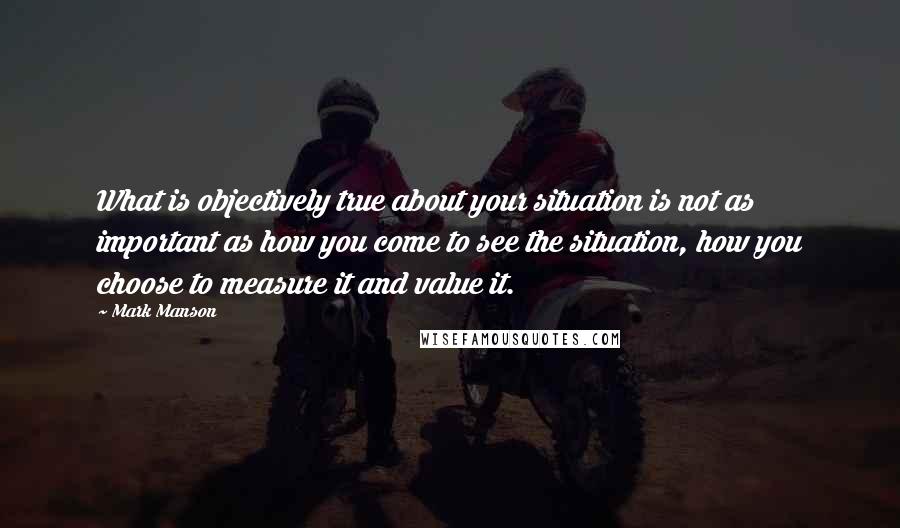 Mark Manson quotes: What is objectively true about your situation is not as important as how you come to see the situation, how you choose to measure it and value it. Mark Manson quotes: What is objectively true about your situation is not as important as how you come to see the situation, how you choose to measure it and value it.