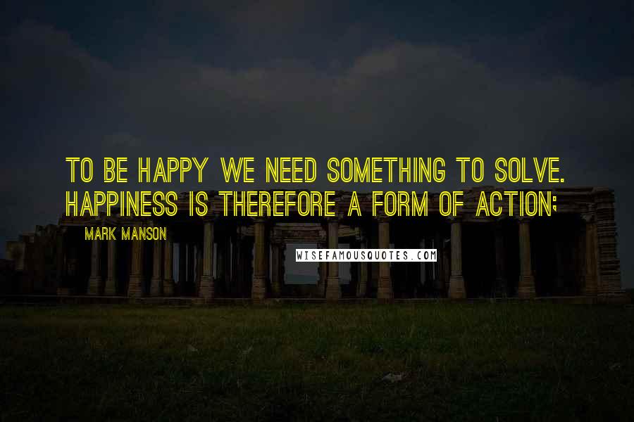 Mark Manson quotes: To be happy we need something to solve. Happiness is therefore a form of action;
