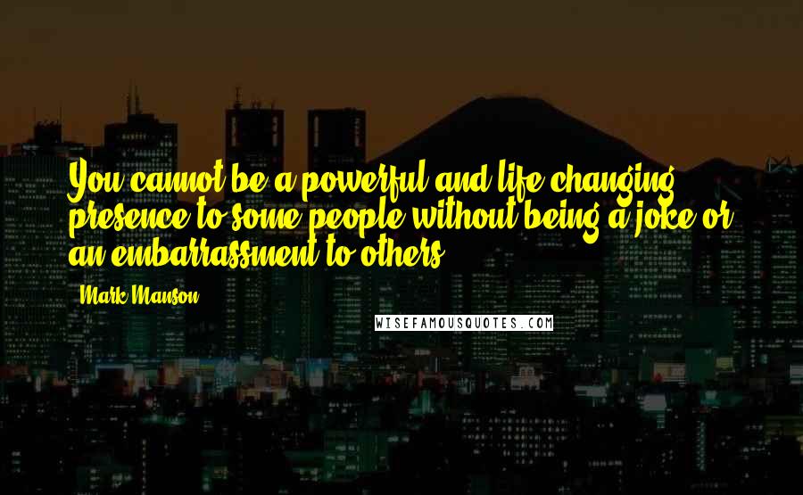 Mark Manson quotes: You cannot be a powerful and life-changing presence to some people without being a joke or an embarrassment to others. Mark Manson quotes: You cannot be a powerful and life-changing presence to some people without being a joke or an embarrassment to others.