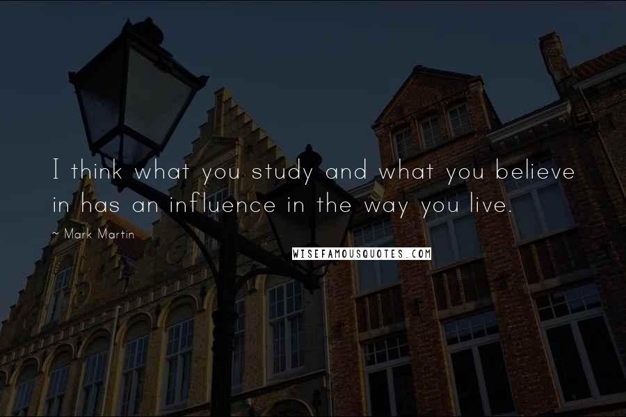 Mark Martin quotes: I think what you study and what you believe in has an influence in the way you live.