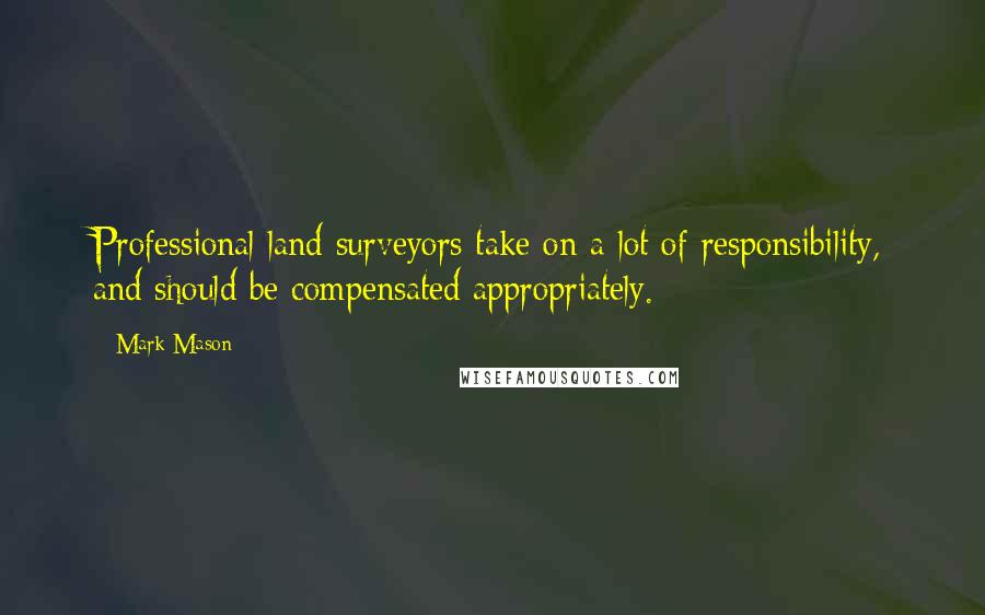 Mark Mason quotes: Professional land surveyors take on a lot of responsibility, and should be compensated appropriately. Mark Mason quotes: Professional land surveyors take on a lot of responsibility, and should be compensated appropriately.