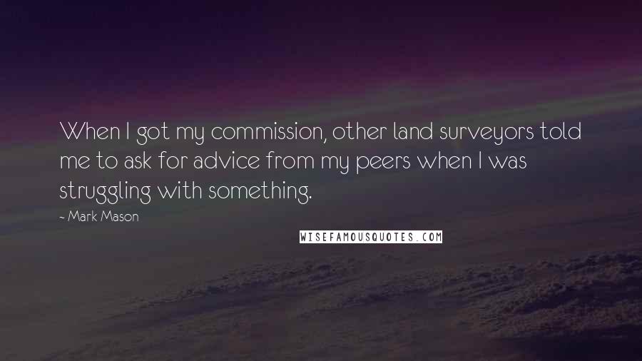 Mark Mason quotes: When I got my commission, other land surveyors told me to ask for advice from my peers when I was struggling with something. Mark Mason quotes: When I got my commission, other land surveyors told me to ask for advice from my peers when I was struggling with something.