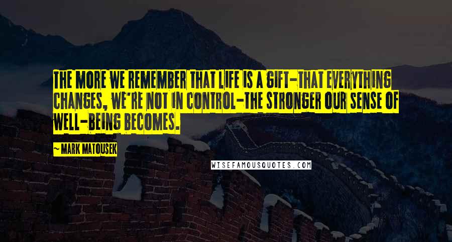 Mark Matousek quotes: The more we remember that life is a gift-that everything changes, we're not in control-the stronger our sense of well-being becomes.