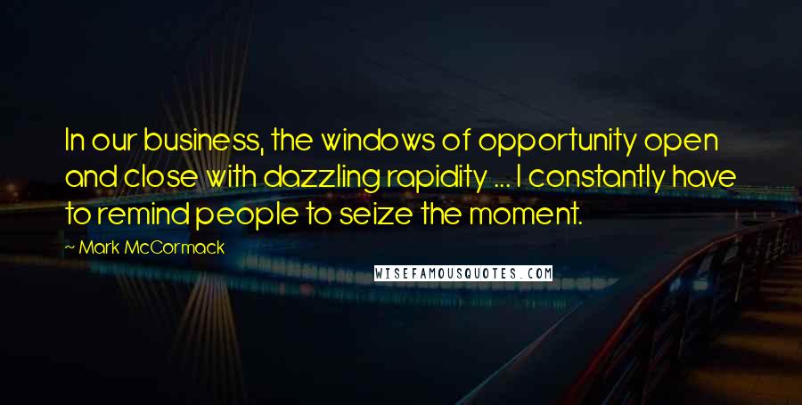 Mark McCormack quotes: In our business, the windows of opportunity open and close with dazzling rapidity ... I constantly have to remind people to seize the moment. Mark McCormack quotes: In our business, the windows of opportunity open and close with dazzling rapidity ... I constantly have to remind people to seize the moment.