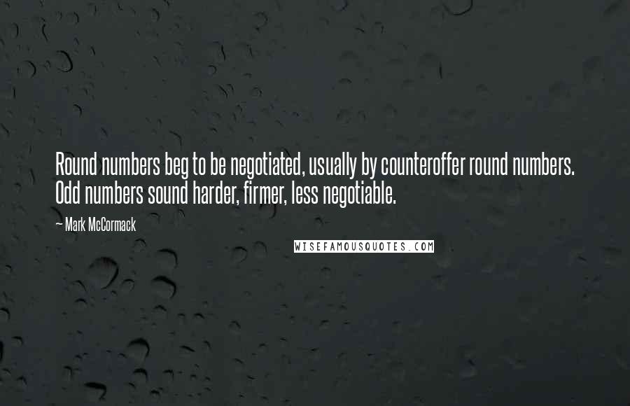 Mark McCormack quotes: Round numbers beg to be negotiated, usually by counteroffer round numbers. Odd numbers sound harder, firmer, less negotiable.