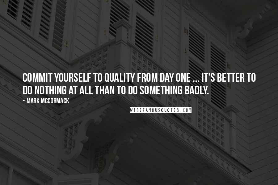 Mark McCormack quotes: Commit yourself to quality from day one ... it's better to do nothing at all than to do something badly.