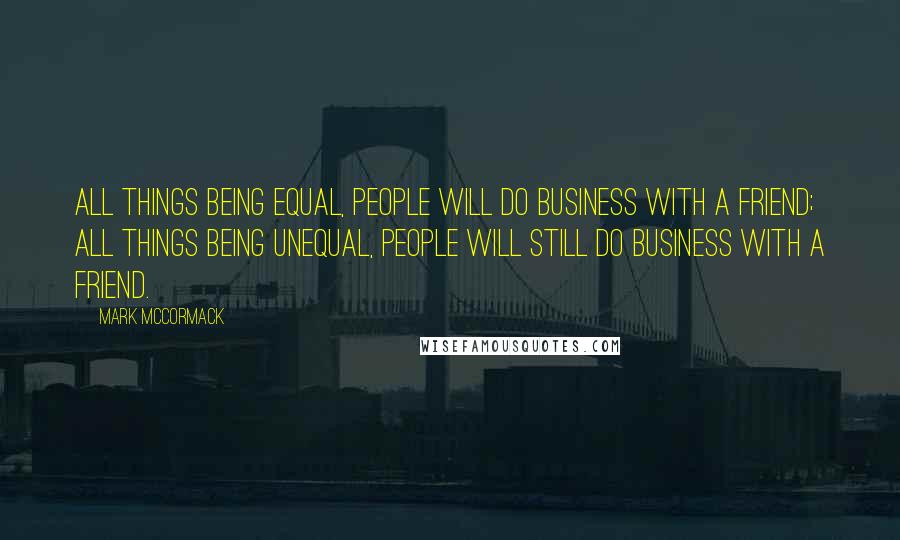 Mark McCormack quotes: All things being equal, people will do business with a friend; all things being unequal, people will still do business with a friend.