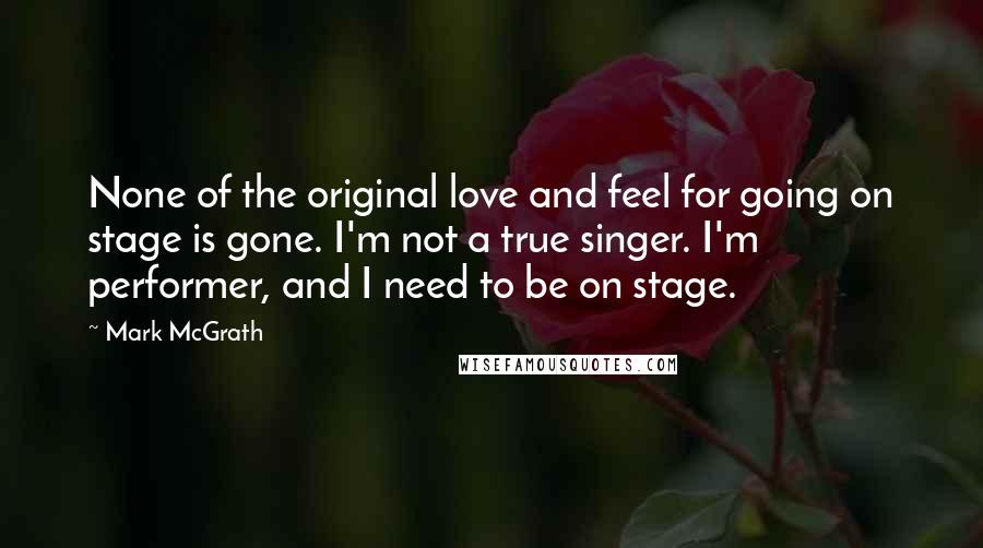 Mark McGrath quotes: None of the original love and feel for going on stage is gone. I'm not a true singer. I'm performer, and I need to be on stage.