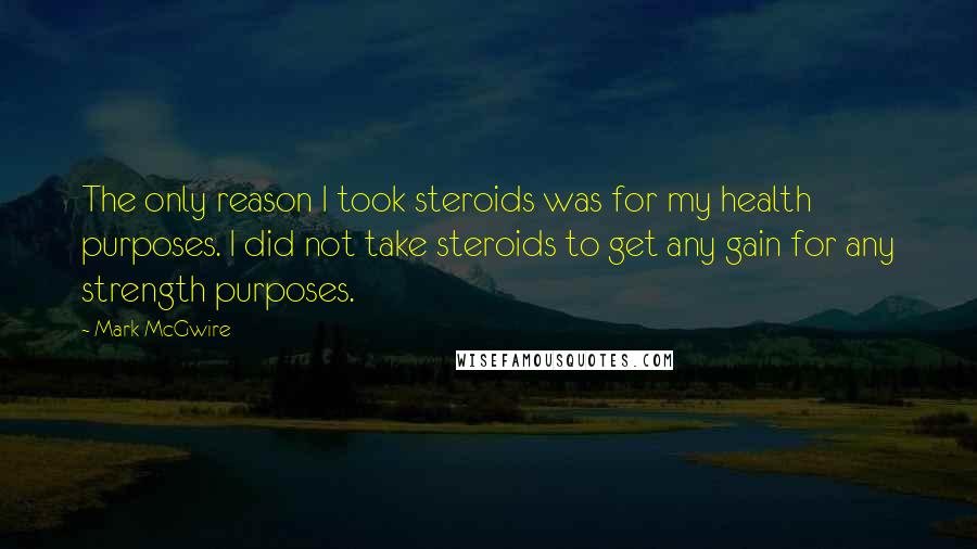 Mark McGwire quotes: The only reason I took steroids was for my health purposes. I did not take steroids to get any gain for any strength purposes.