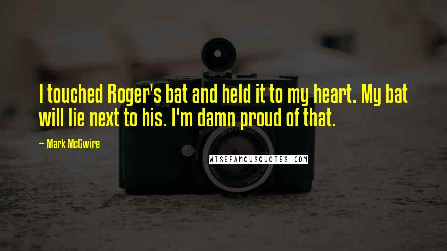 Mark McGwire quotes: I touched Roger's bat and held it to my heart. My bat will lie next to his. I'm damn proud of that.