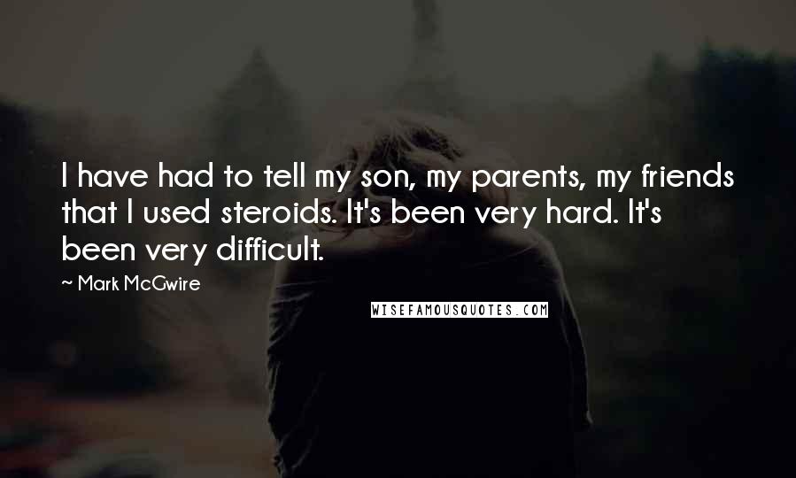 Mark McGwire quotes: I have had to tell my son, my parents, my friends that I used steroids. It's been very hard. It's been very difficult.