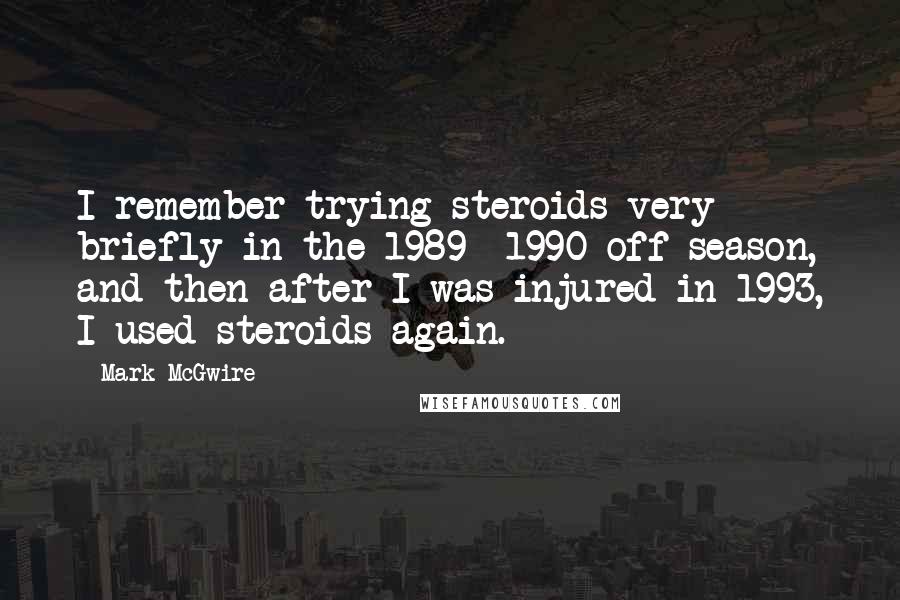 Mark McGwire quotes: I remember trying steroids very briefly in the 1989 -1990 off season, and then after I was injured in 1993, I used steroids again. Mark McGwire quotes: I remember trying steroids very briefly in the 1989 -1990 off season, and then after I was injured in 1993, I used steroids again.