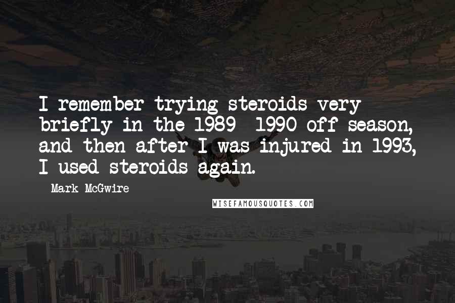 Mark McGwire quotes: I remember trying steroids very briefly in the 1989 -1990 off season, and then after I was injured in 1993, I used steroids again.