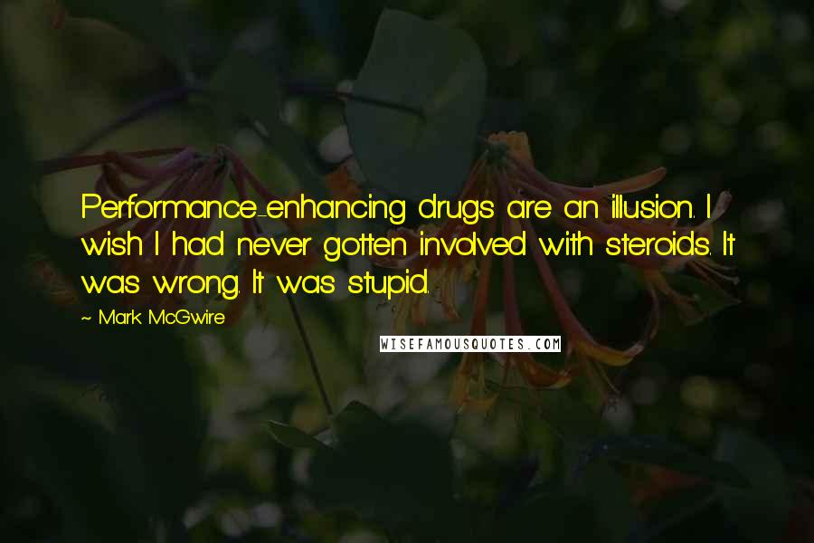 Mark McGwire quotes: Performance-enhancing drugs are an illusion. I wish I had never gotten involved with steroids. It was wrong. It was stupid. Mark McGwire quotes: Performance-enhancing drugs are an illusion. I wish I had never gotten involved with steroids. It was wrong. It was stupid.