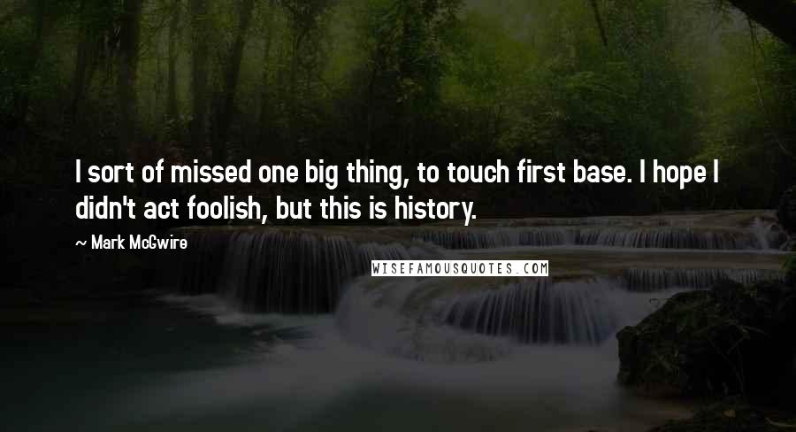 Mark McGwire quotes: I sort of missed one big thing, to touch first base. I hope I didn't act foolish, but this is history. Mark McGwire quotes: I sort of missed one big thing, to touch first base. I hope I didn't act foolish, but this is history.