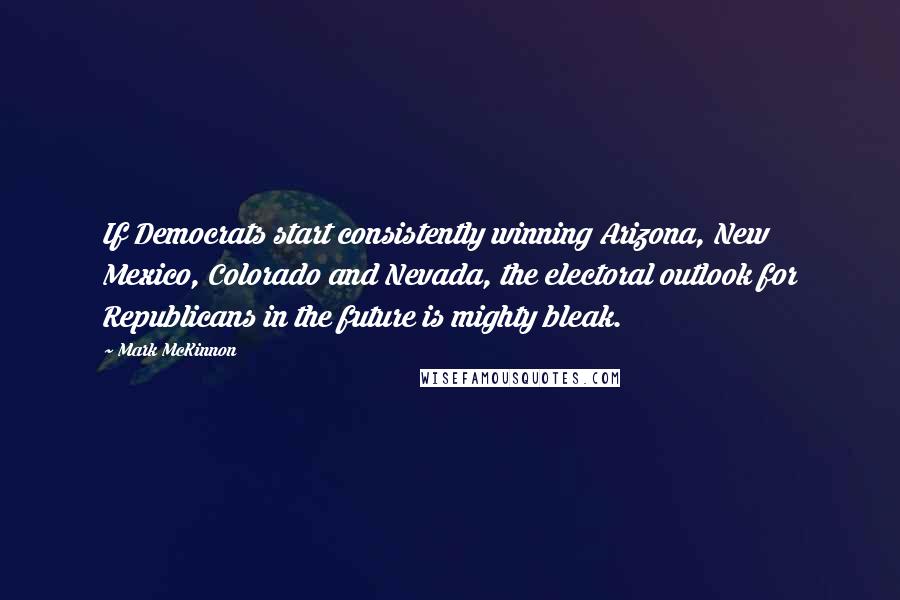 Mark McKinnon quotes: If Democrats start consistently winning Arizona, New Mexico, Colorado and Nevada, the electoral outlook for Republicans in the future is mighty bleak.
