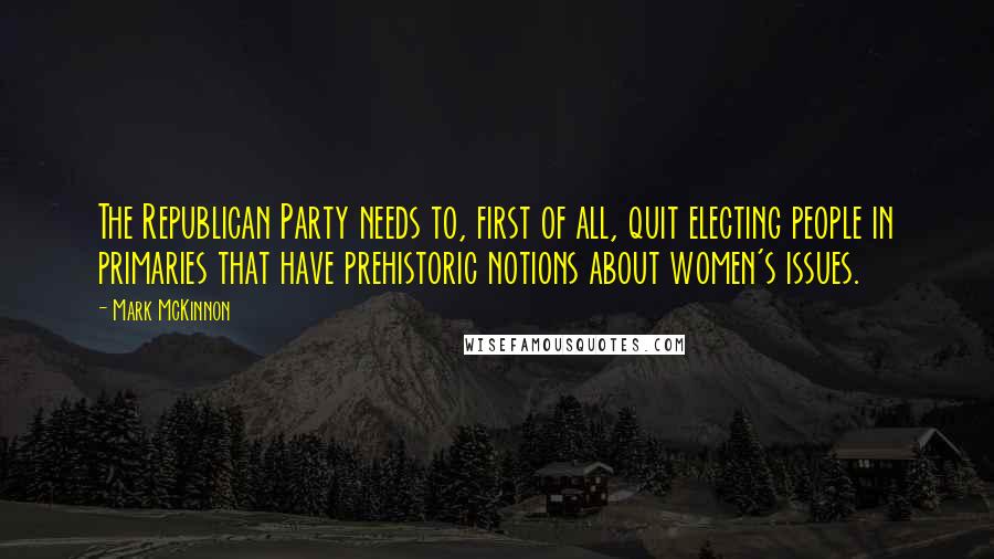 Mark McKinnon quotes: The Republican Party needs to, first of all, quit electing people in primaries that have prehistoric notions about women's issues.